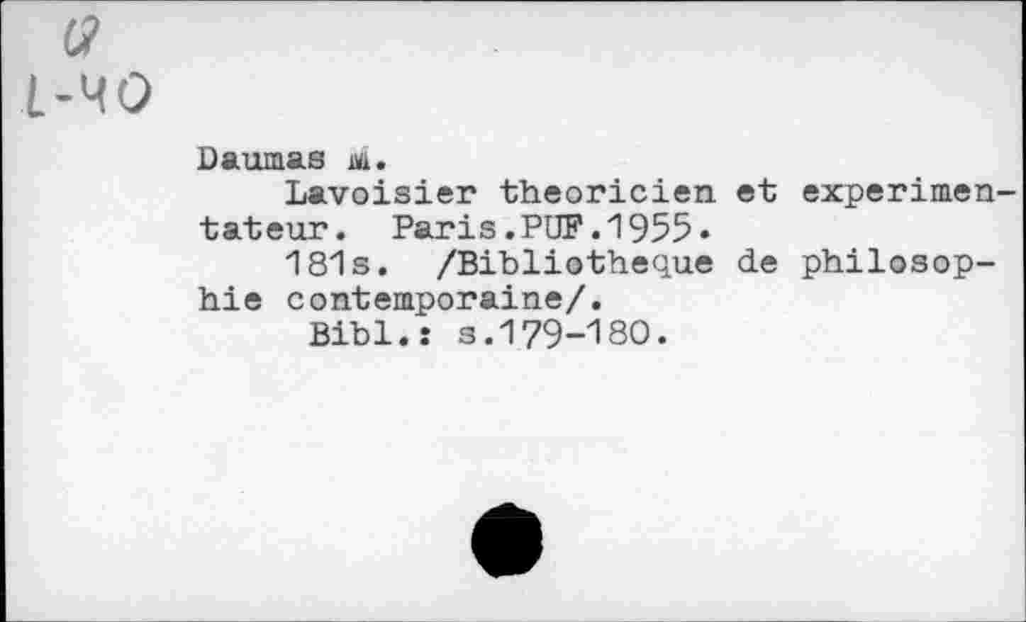 ﻿L-MO
Daumas m.
Lavoisier théoricien, et expérimentateur. Paris.PUF.1955•
181s. /Bibliothèque de philosophie contemporaine/.
Bibl.î s.179-180.